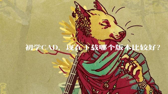 初学CAD，现在下载哪个版本比较好？
